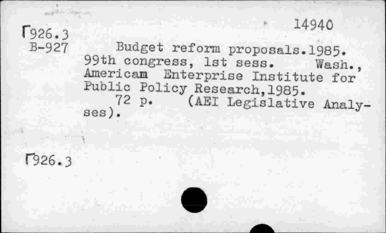 ﻿T926.3
B-927
14940
Budget reform proposals.1985.
99th congress, 1st sess. Wash., American Enterprise Institute for Public Policy Research,1985.
72 p. (AEI Legislative Analyses).
C926.3